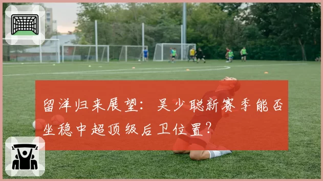 留洋归来展望:吴少聪新赛季能否坐稳中超顶级后卫位置?