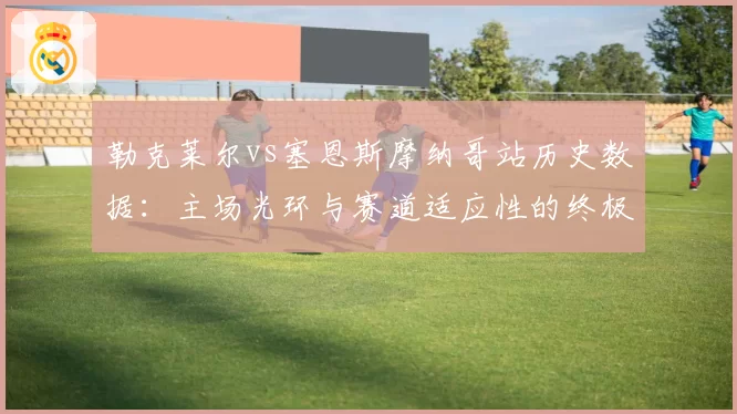 勒克莱尔vs塞恩斯摩纳哥站历史数据：主场光环与赛道适应性的终极较量