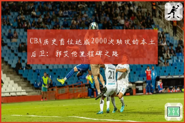 CBA历史首位达成2000次助攻的本土后卫：郭艾伦里程碑之路
