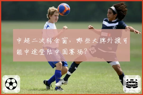 中超二次转会窗，哪些大牌外援可能中途登陆中国赛场？