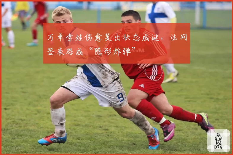 万卓索娃伤愈复出状态成谜，法网签表恐成“隐形炸弹”