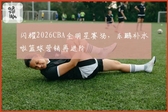 闪耀2026CBA全明星赛场，东鹏补水啦篮球营销再进阶