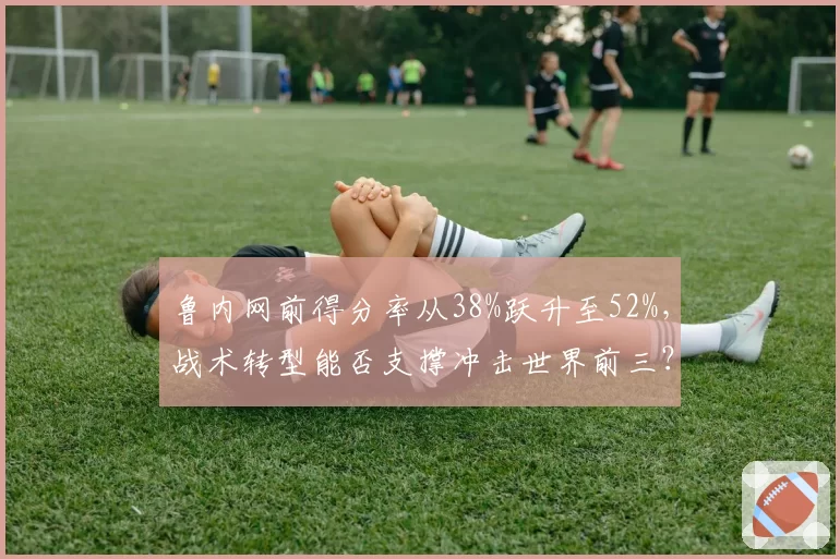 鲁内网前得分率从38%跃升至52%，战术转型能否支撑冲击世界前三？