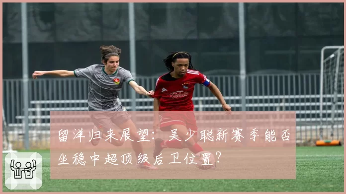 留洋归来展望：吴少聪新赛季能否坐稳中超顶级后卫位置？