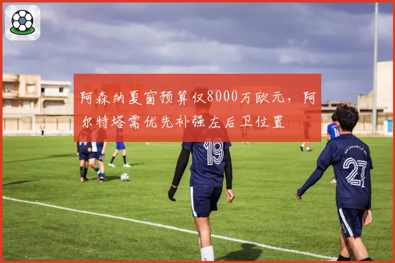 阿森纳夏窗预算仅8000万欧元，阿尔特塔需优先补强左后卫位置