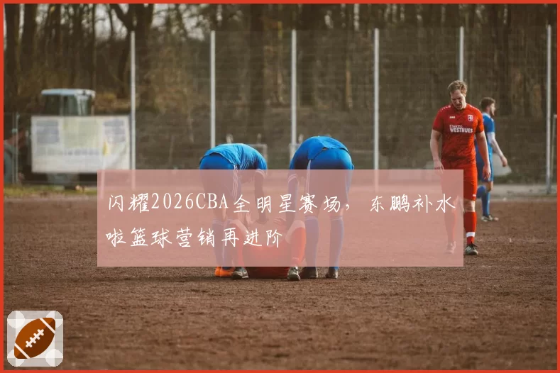 闪耀2026CBA全明星赛场，东鹏补水啦篮球营销再进阶