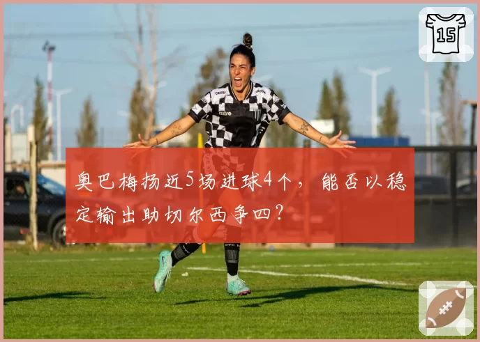 奥巴梅扬近5场进球4个，能否以稳定输出助切尔西争四？