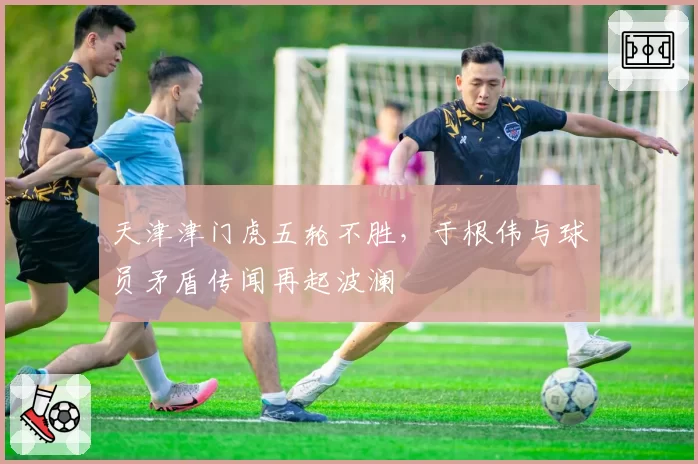 天津津门虎五轮不胜，于根伟与球员矛盾传闻再起波澜