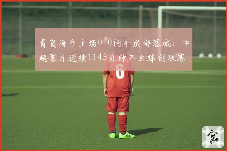青岛海牛主场0-0闷平成都蓉城，中超累计连续1143分钟不丢球创联赛历史第三长纪录