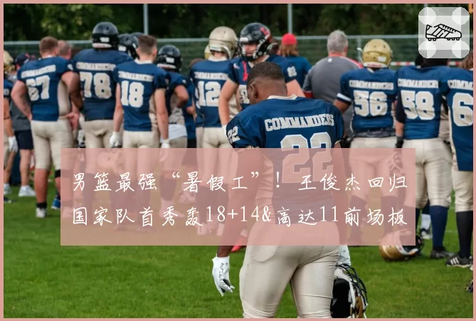 男篮最强“暑假工”！王俊杰回归国家队首秀轰18+14&高达11前场板