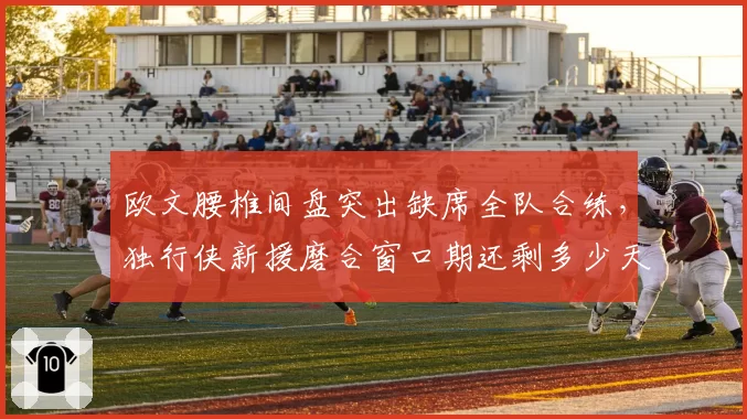 欧文腰椎间盘突出缺席全队合练，独行侠新援磨合窗口期还剩多少天？