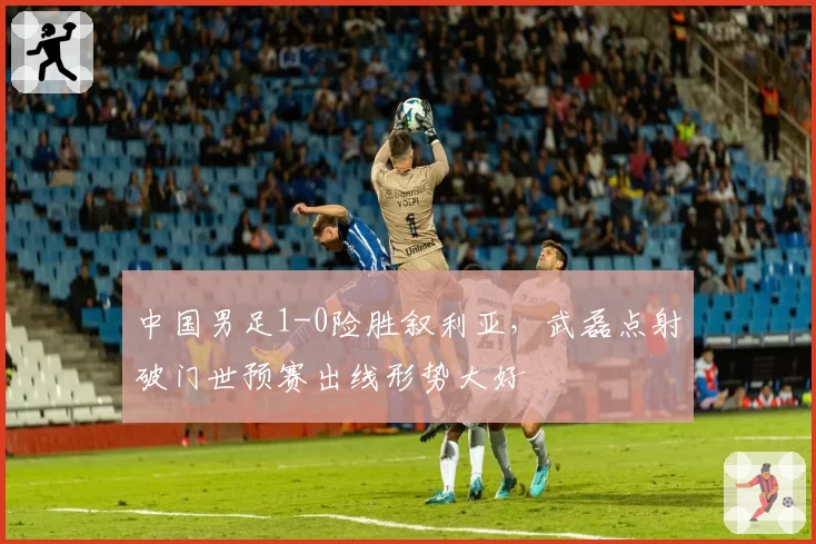 中国男足1-0险胜叙利亚，武磊点射破门世预赛出线形势大好