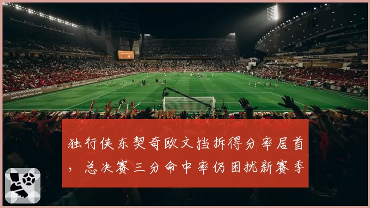 独行侠东契奇欧文挡拆得分率居首，总决赛三分命中率仍困扰新赛季进攻体系