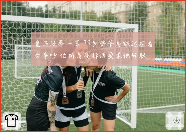 皇马耻辱一幕 79岁佛爷与球迷在看台争吵 伯纳乌亮标语要求他辞职
