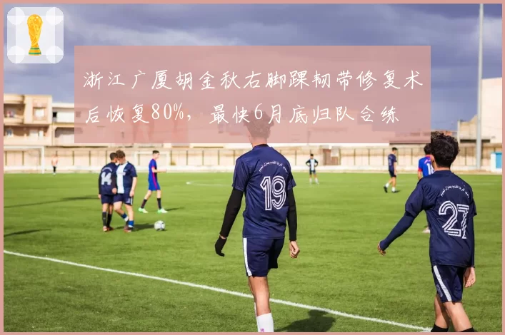 浙江广厦胡金秋右脚踝韧带修复术后恢复80%,最快6月底归队合练