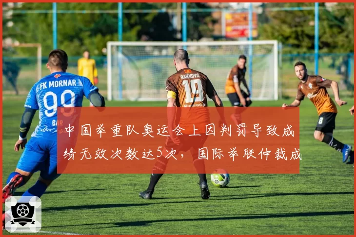 中国举重队奥运会上因判罚导致成绩无效次数达5次，国际举联仲裁成功率仅20%