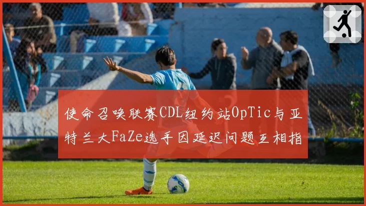 使命召唤联赛CDL纽约站OpTic与亚特兰大FaZe选手因延迟问题互相指责，裁判介入缺乏标准