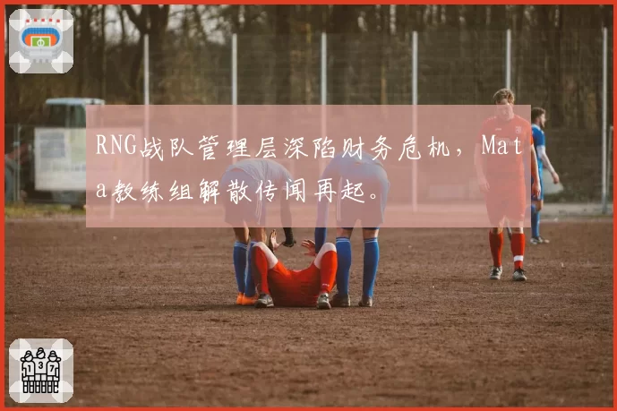 RNG战队管理层深陷财务危机，Mata教练组解散传闻再起。
