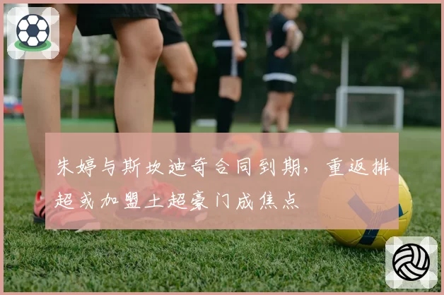 朱婷与斯坎迪奇合同到期，重返排超或加盟土超豪门成焦点