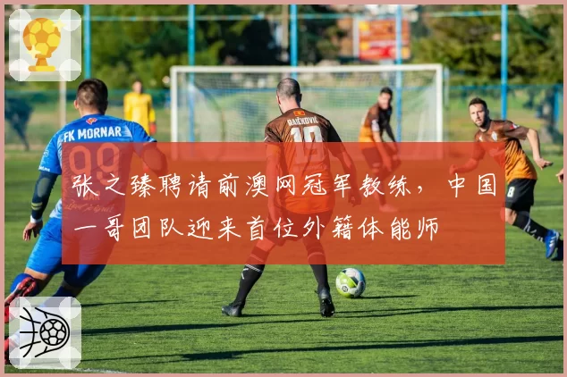 张之臻聘请前澳网冠军教练，中国一哥团队迎来首位外籍体能师