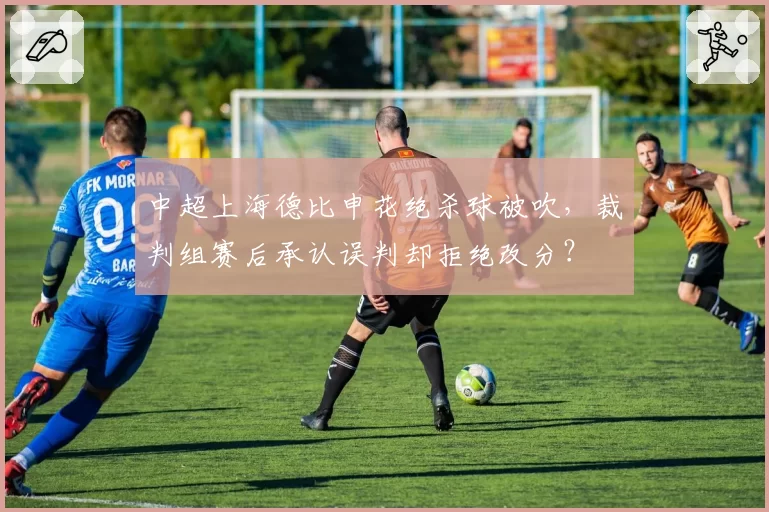 中超上海德比申花绝杀球被吹，裁判组赛后承认误判却拒绝改分？