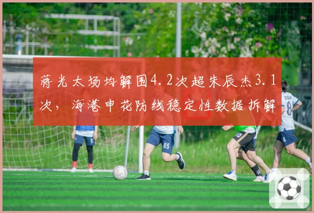 蒋光太场均解围4.2次超朱辰杰3.1次，海港申花防线稳定性数据拆解