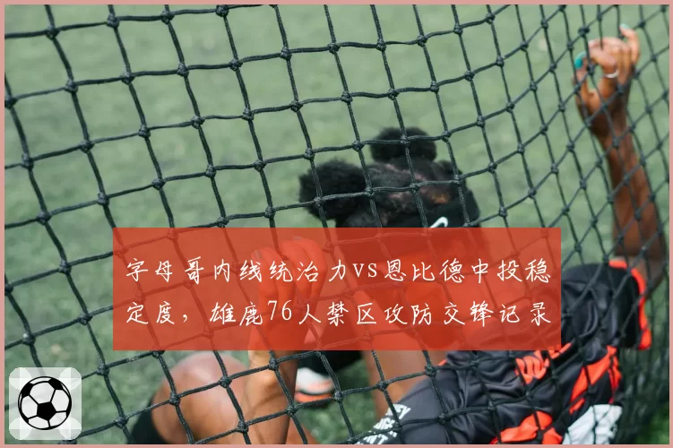 字母哥内线统治力vs恩比德中投稳定度，雄鹿76人禁区攻防交锋记录
