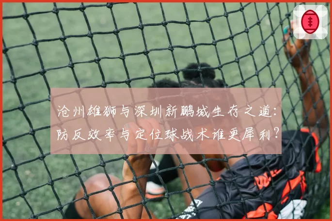 沧州雄狮与深圳新鹏城生存之道：防反效率与定位球战术谁更犀利？