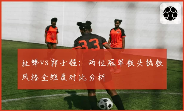 杜锋vs郭士强：两位冠军教头执教风格全维度对比分析