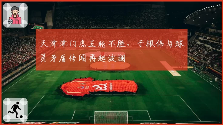 天津津门虎五轮不胜，于根伟与球员矛盾传闻再起波澜