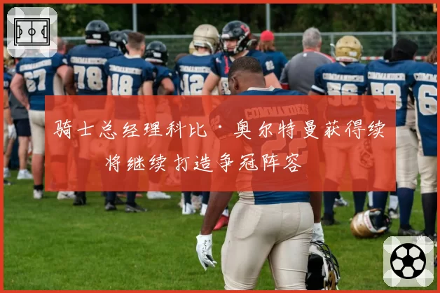 骑士总经理科比·奥尔特曼获得续约 将继续打造争冠阵容