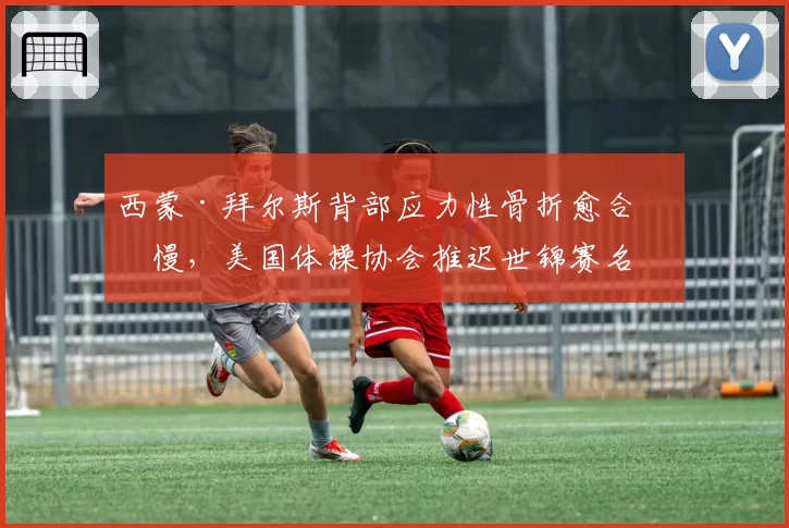 西蒙·拜尔斯背部应力性骨折愈合缓慢，美国体操协会推迟世锦赛名单公布