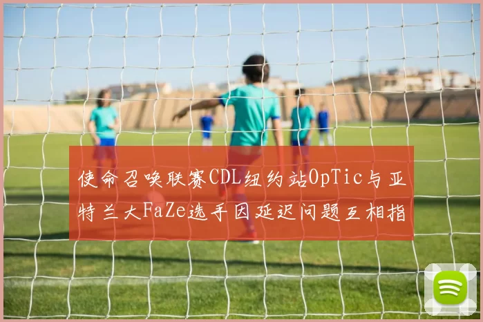使命召唤联赛CDL纽约站OpTic与亚特兰大FaZe选手因延迟问题互相指责，裁判介入缺乏标准