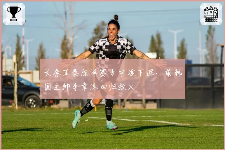 长春亚泰陈洋赛季中途下课，前韩国主帅李章洙回归救火