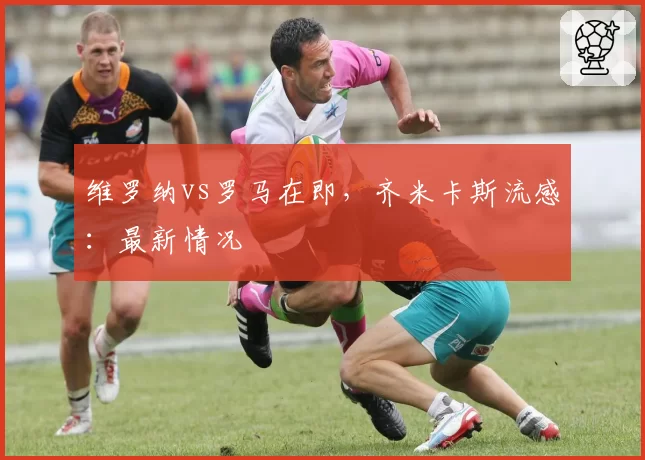 维罗纳vs罗马在即，齐米卡斯流感：最新情况