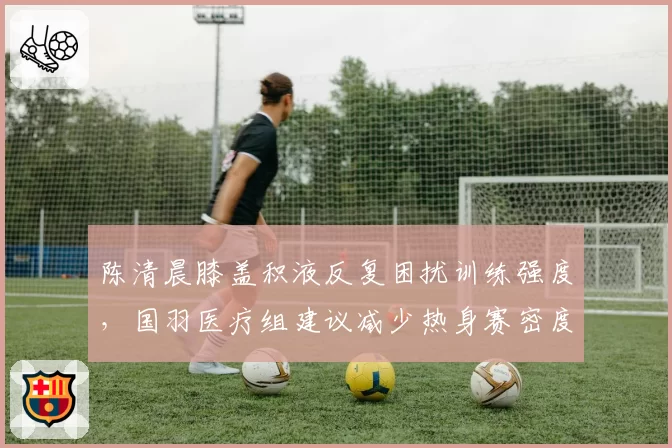 陈清晨膝盖积液反复困扰训练强度,国羽医疗组建议减少热身赛密度