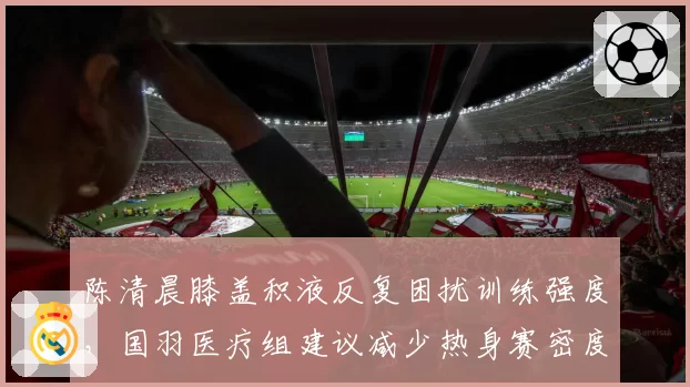 陈清晨膝盖积液反复困扰训练强度,国羽医疗组建议减少热身赛密度
