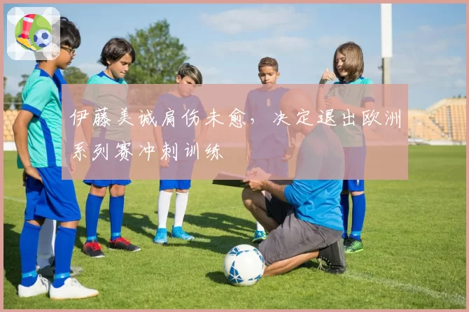 伊藤美诚肩伤未愈，决定退出欧洲系列赛冲刺训练