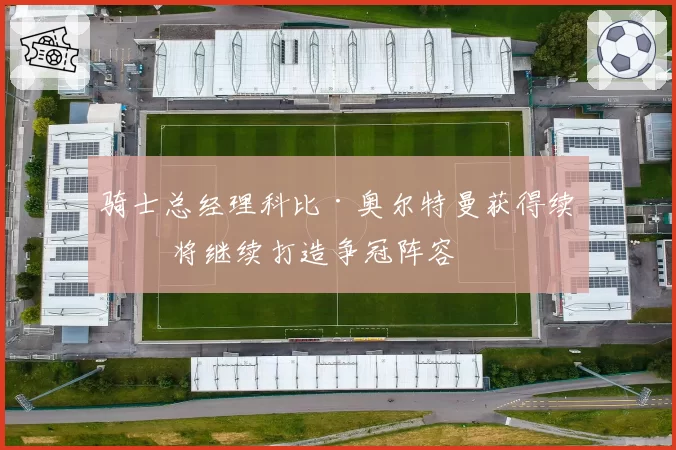 骑士总经理科比·奥尔特曼获得续约 将继续打造争冠阵容