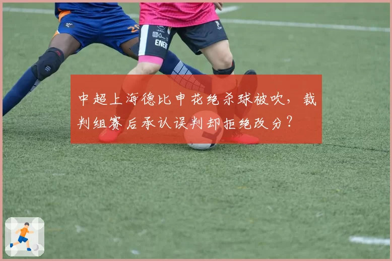 中超上海德比申花绝杀球被吹，裁判组赛后承认误判却拒绝改分？