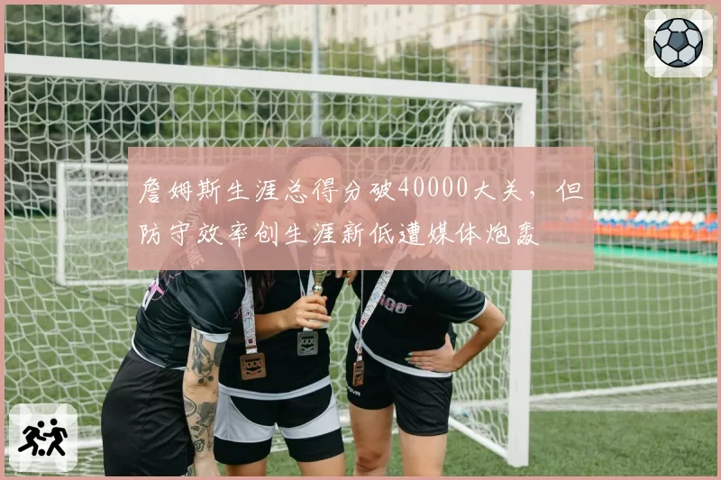 詹姆斯生涯总得分破40000大关，但防守效率创生涯新低遭媒体炮轰