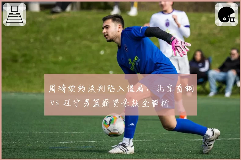 周琦续约谈判陷入僵局，北京首钢 vs 辽宁男篮薪资条款全解析