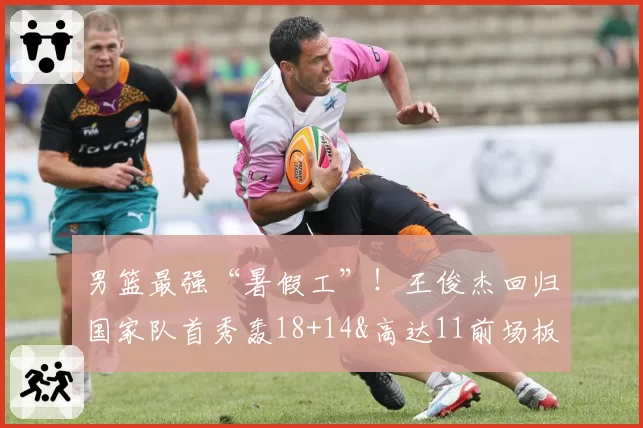 男篮最强“暑假工”！王俊杰回归国家队首秀轰18+14&高达11前场板