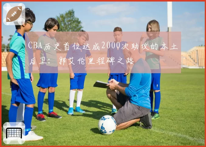 CBA历史首位达成2000次助攻的本土后卫：郭艾伦里程碑之路