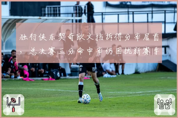 独行侠东契奇欧文挡拆得分率居首，总决赛三分命中率仍困扰新赛季进攻体系
