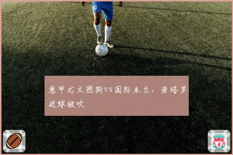 意甲尤文图斯vs国际米兰，劳塔罗进球被吹