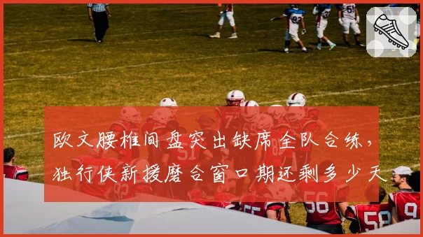 欧文腰椎间盘突出缺席全队合练，独行侠新援磨合窗口期还剩多少天？