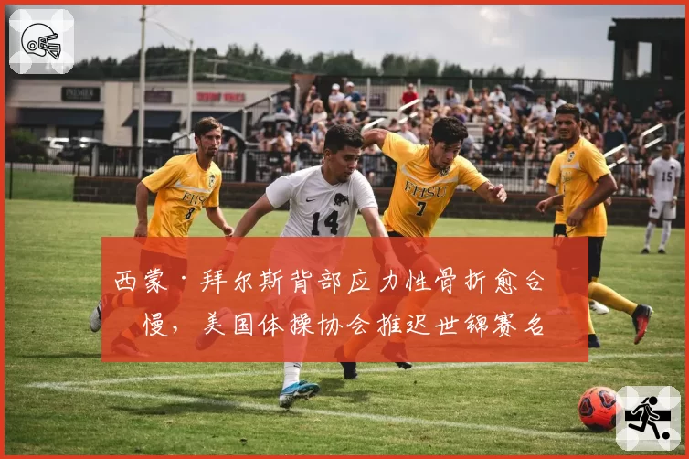 西蒙·拜尔斯背部应力性骨折愈合缓慢，美国体操协会推迟世锦赛名单公布