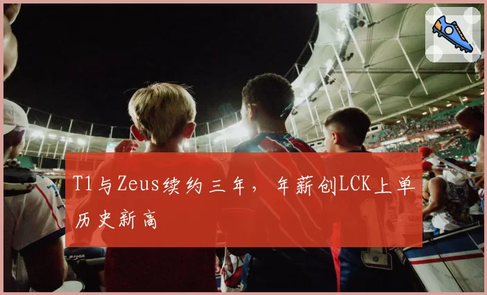 T1与Zeus续约三年，年薪创LCK上单历史新高