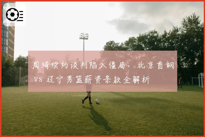周琦续约谈判陷入僵局，北京首钢 vs 辽宁男篮薪资条款全解析